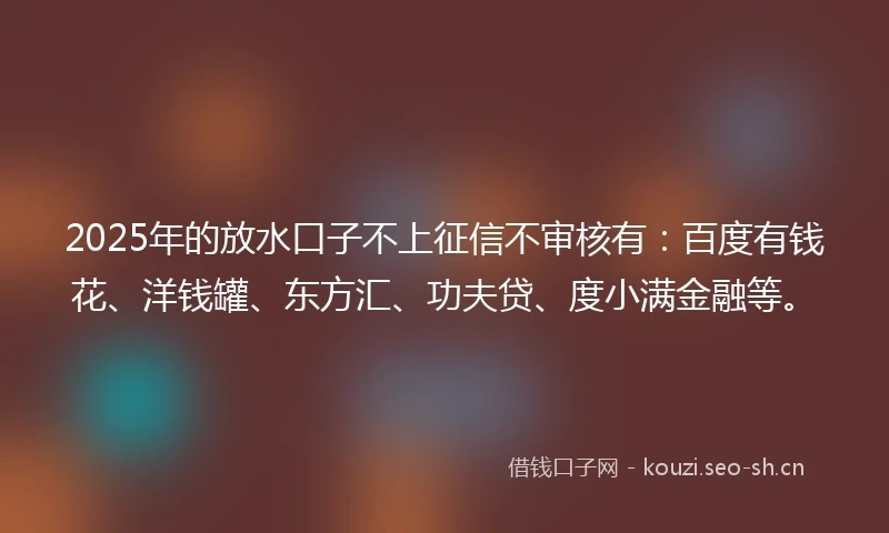 2025年的放水口子不上征信不审核有：百度有钱花、洋钱罐、东方汇、功夫贷、度小满金融等。