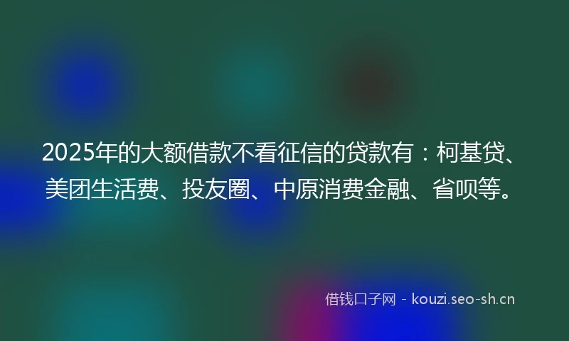 2025年的大额借款不看征信的贷款有：柯基贷、美团生活费、投友圈、中原消费金融、省呗等。