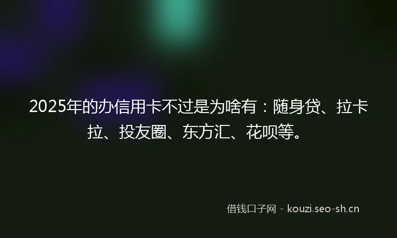 2025年的办信用卡不过是为啥有：随身贷、拉卡拉、投友圈、东方汇、花呗等。
