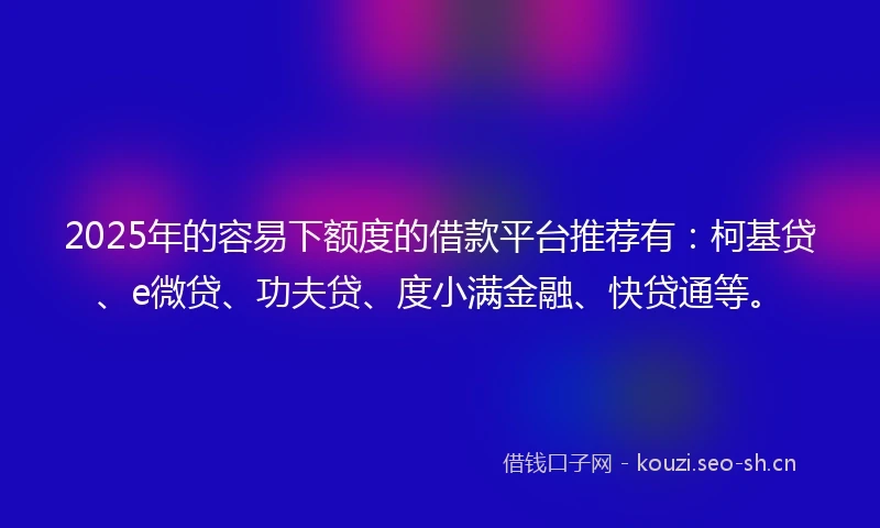 2025年的容易下额度的借款平台推荐有：柯基贷、e微贷、功夫贷、度小满金融、快贷通等。