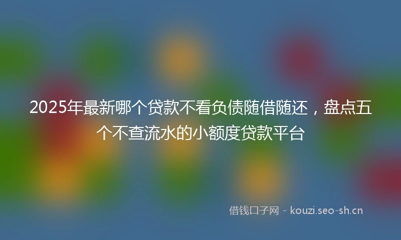 2025年最新哪个贷款不看负债随借随还，盘点五个不查流水的小额度贷款平台
