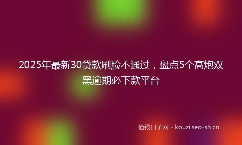 2025年最新30贷款刷脸不通过，盘点5个高炮双黑逾期必下款平台