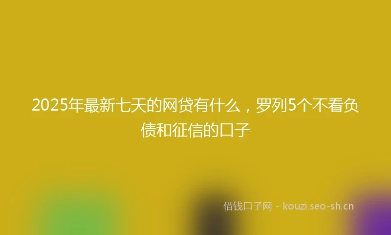 2025年最新七天的网贷有什么，罗列5个不看负债和征信的口子