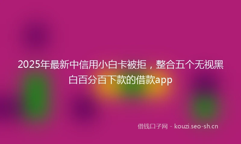 2025年最新中信用小白卡被拒，整合五个无视黑白百分百下款的借款app