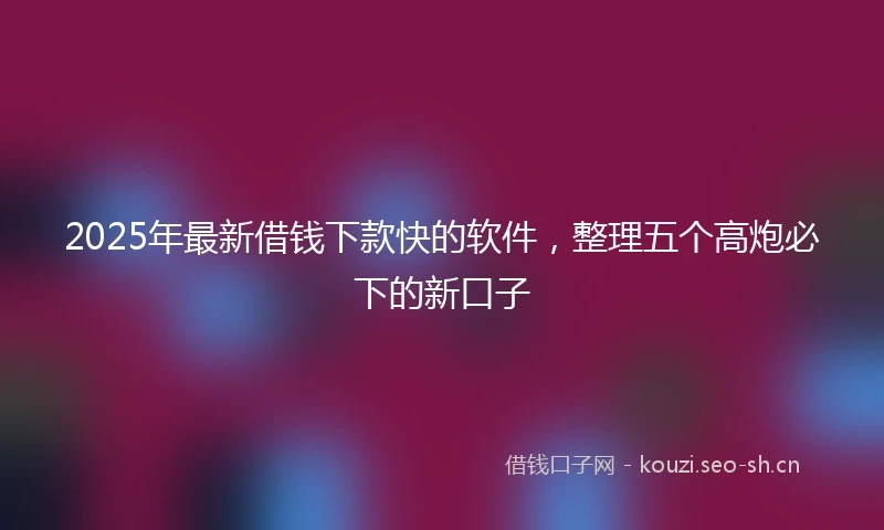 2025年最新借钱下款快的软件，整理五个高炮必下的新口子