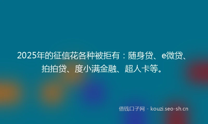 2025年的征信花各种被拒有：随身贷、e微贷、拍拍贷、度小满金融、超人卡等。