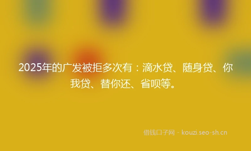 2025年的广发被拒多次有：滴水贷、随身贷、你我贷、替你还、省呗等。