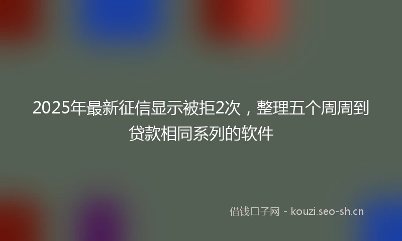 2025年最新征信显示被拒2次，整理五个周周到贷款相同系列的软件