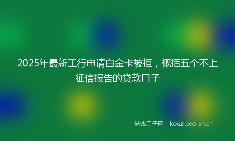2025年最新工行申请白金卡被拒，概括五个不上征信报告的贷款口子
