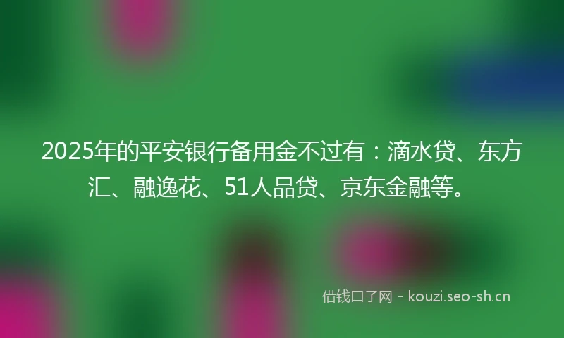 2025年的平安银行备用金不过有：滴水贷、东方汇、融逸花、51人品贷、京东金融等。