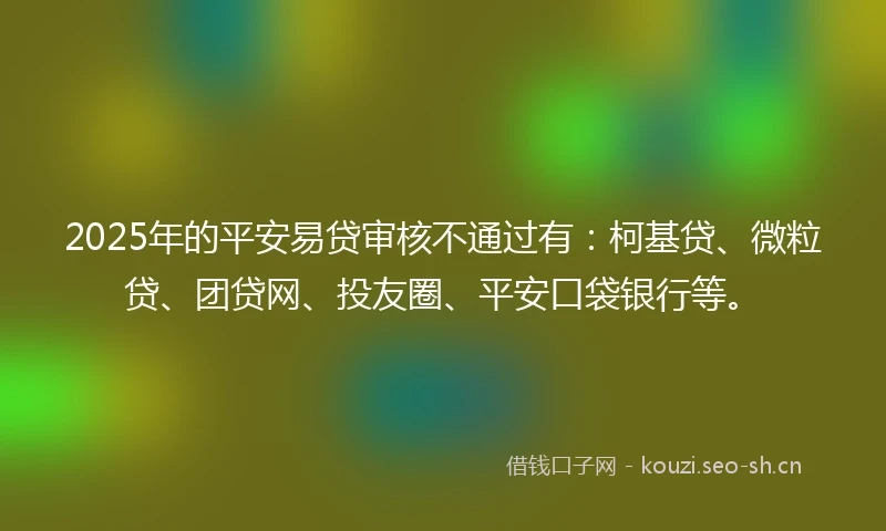 2025年的平安易贷审核不通过有：柯基贷、微粒贷、团贷网、投友圈、平安口袋银行等。