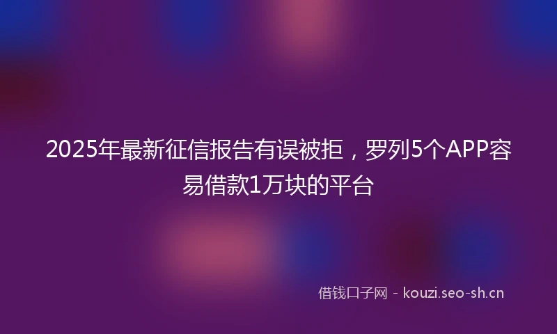 2025年最新征信报告有误被拒，罗列5个APP容易借款1万块的平台