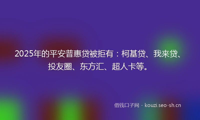 2025年的平安普惠贷被拒有：柯基贷、我来贷、投友圈、东方汇、超人卡等。