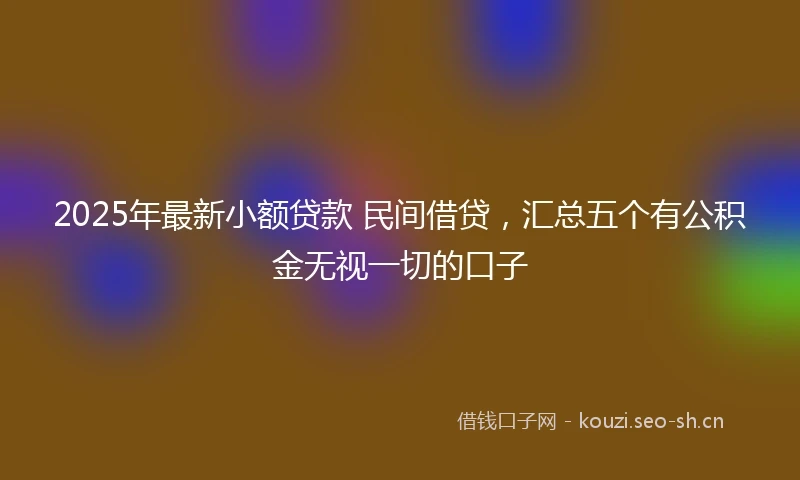 2025年最新小额贷款 民间借贷，汇总五个有公积金无视一切的口子