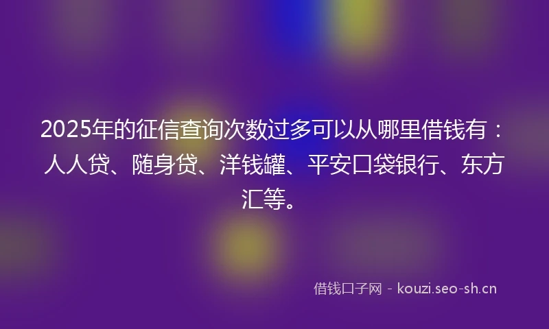 2025年的征信查询次数过多可以从哪里借钱有：人人贷、随身贷、洋钱罐、平安口袋银行、东方汇等。