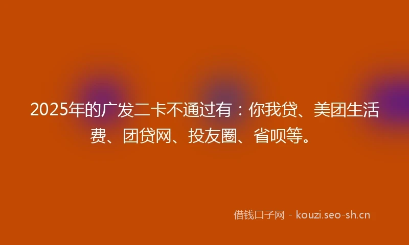 2025年的广发二卡不通过有：你我贷、美团生活费、团贷网、投友圈、省呗等。