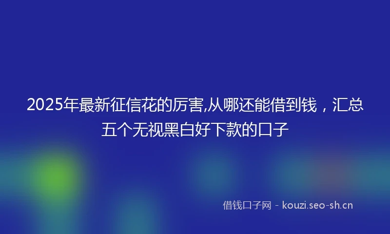 2025年最新征信花的厉害,从哪还能借到钱，汇总五个无视黑白好下款的口子