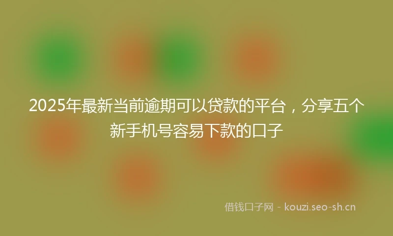 2025年最新当前逾期可以贷款的平台，分享五个新手机号容易下款的口子