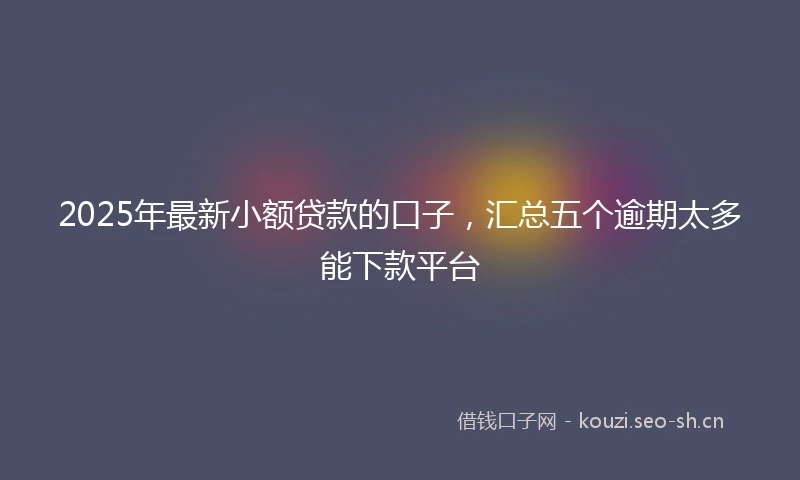 2025年最新小额贷款的口子，汇总五个逾期太多能下款平台