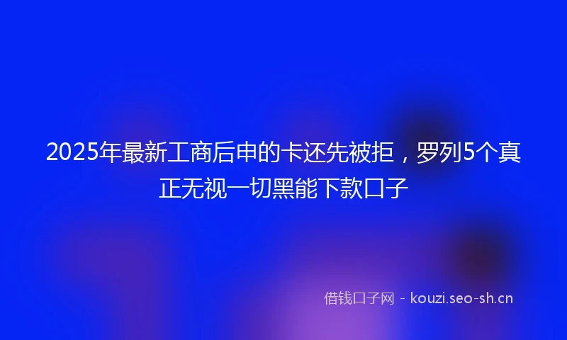 2025年最新工商后申的卡还先被拒，罗列5个真正无视一切黑能下款口子
