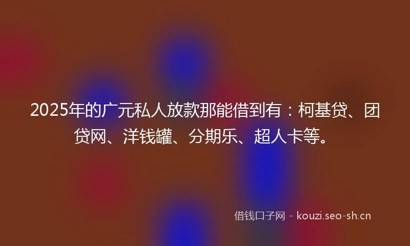 2025年的广元私人放款那能借到有：柯基贷、团贷网、洋钱罐、分期乐、超人卡等。