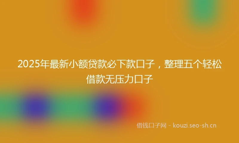2025年最新小额贷款必下款口子，整理五个轻松借款无压力口子