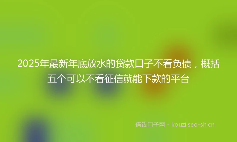 2025年最新年底放水的贷款口子不看负债，概括五个可以不看征信就能下款的平台
