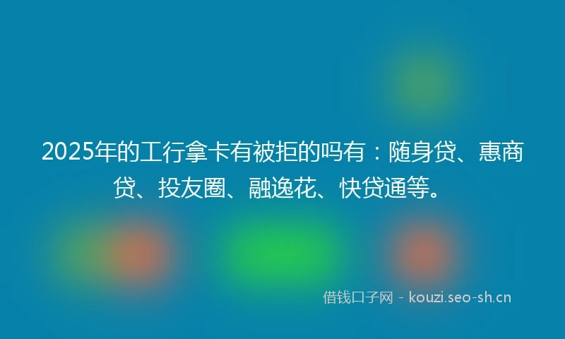 2025年的工行拿卡有被拒的吗有：随身贷、惠商贷、投友圈、融逸花、快贷通等。