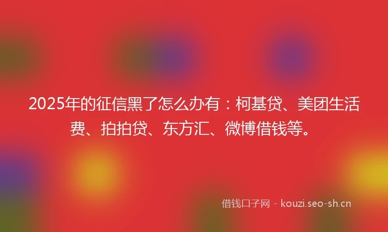 2025年的征信黑了怎么办有：柯基贷、美团生活费、拍拍贷、东方汇、微博借钱等。