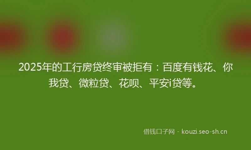 2025年的工行房贷终审被拒有：百度有钱花、你我贷、微粒贷、花呗、平安i贷等。
