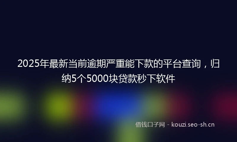2025年最新当前逾期严重能下款的平台查询，归纳5个5000块贷款秒下软件