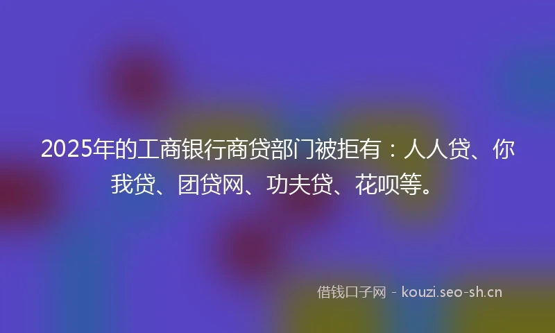 2025年的工商银行商贷部门被拒有：人人贷、你我贷、团贷网、功夫贷、花呗等。