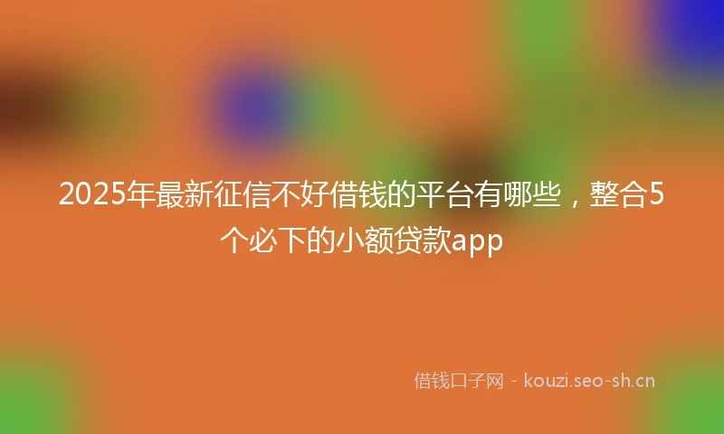 2025年最新征信不好借钱的平台有哪些，整合5个必下的小额贷款app