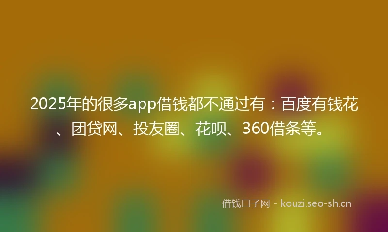 2025年的很多app借钱都不通过有：百度有钱花、团贷网、投友圈、花呗、360借条等。