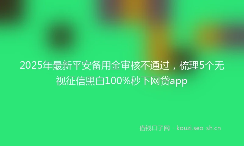 2025年最新平安备用金审核不通过，梳理5个无视征信黑白100%秒下网贷app