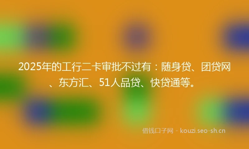 2025年的工行二卡审批不过有：随身贷、团贷网、东方汇、51人品贷、快贷通等。