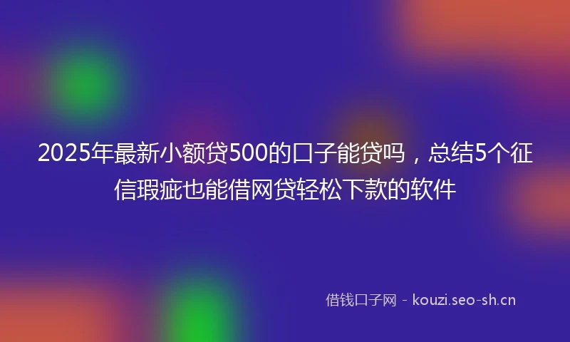 2025年最新小额贷500的口子能贷吗，总结5个征信瑕疵也能借网贷轻松下款的软件