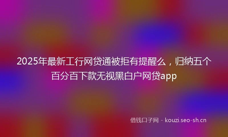 2025年最新工行网贷通被拒有提醒么，归纳五个百分百下款无视黑白户网贷app
