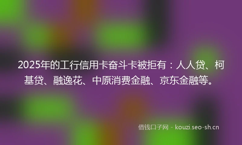 2025年的工行信用卡奋斗卡被拒有：人人贷、柯基贷、融逸花、中原消费金融、京东金融等。