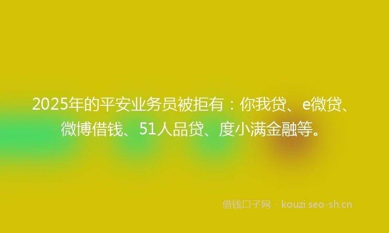 2025年的平安业务员被拒有：你我贷、e微贷、微博借钱、51人品贷、度小满金融等。