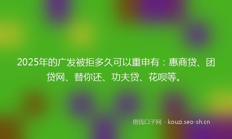 2025年的广发被拒多久可以重申有：惠商贷、团贷网、替你还、功夫贷、花呗等。
