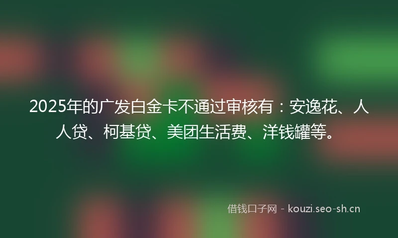 2025年的广发白金卡不通过审核有：安逸花、人人贷、柯基贷、美团生活费、洋钱罐等。