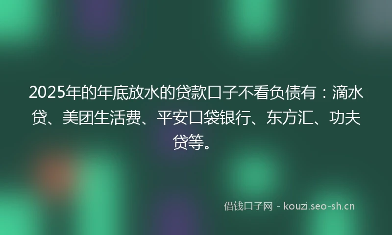2025年的年底放水的贷款口子不看负债有：滴水贷、美团生活费、平安口袋银行、东方汇、功夫贷等。