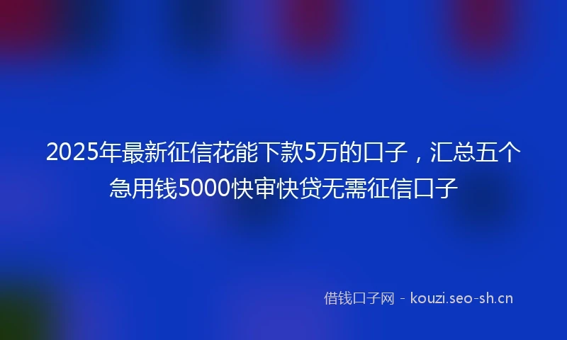 2025年最新征信花能下款5万的口子，汇总五个急用钱5000快审快贷无需征信口子