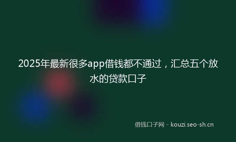 2025年最新很多app借钱都不通过，汇总五个放水的贷款口子