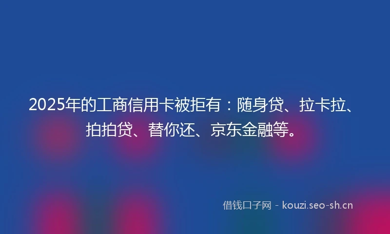 2025年的工商信用卡被拒有：随身贷、拉卡拉、拍拍贷、替你还、京东金融等。