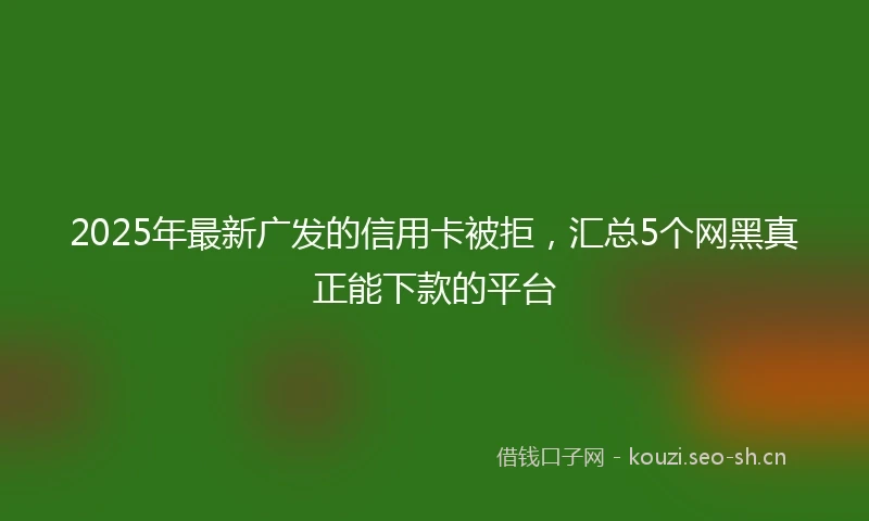 2025年最新广发的信用卡被拒，汇总5个网黑真正能下款的平台