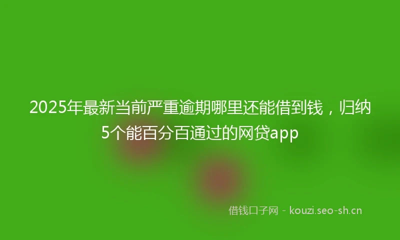 2025年最新当前严重逾期哪里还能借到钱，归纳5个能百分百通过的网贷app