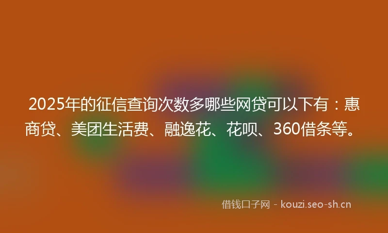 2025年的征信查询次数多哪些网贷可以下有：惠商贷、美团生活费、融逸花、花呗、360借条等。