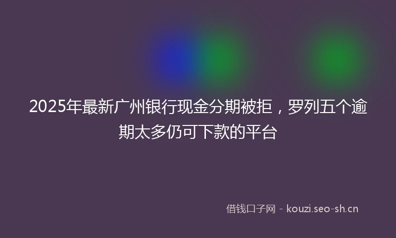 2025年最新广州银行现金分期被拒，罗列五个逾期太多仍可下款的平台